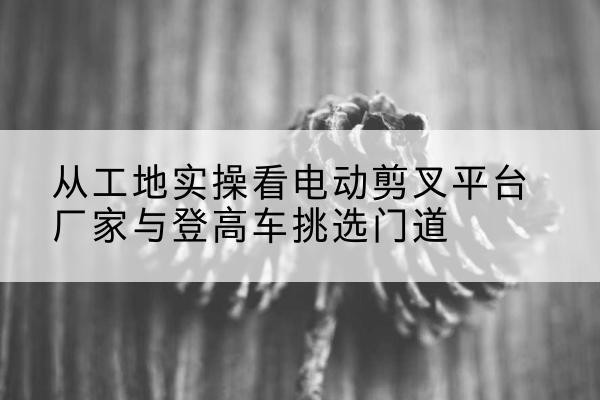 龙马潭电动剪叉升降平台厂家-从工地实操看电动剪叉平台厂家与登高车挑选门道