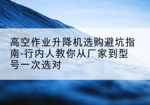 龙马潭升降平台厂家-高空作业升降机选购避坑指南-行内人教你从厂家到型号一次选对