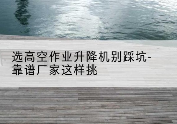 龙马潭剪叉式升降机厂家-选高空作业升降机别踩坑-靠谱厂家这样挑