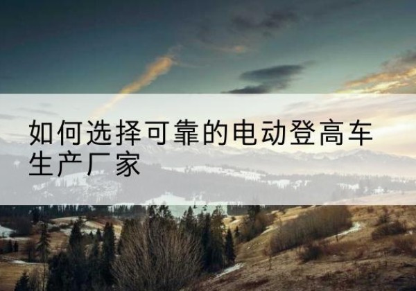 龙马潭电动登高车厂家-如何选择可靠的电动登高车生产厂家