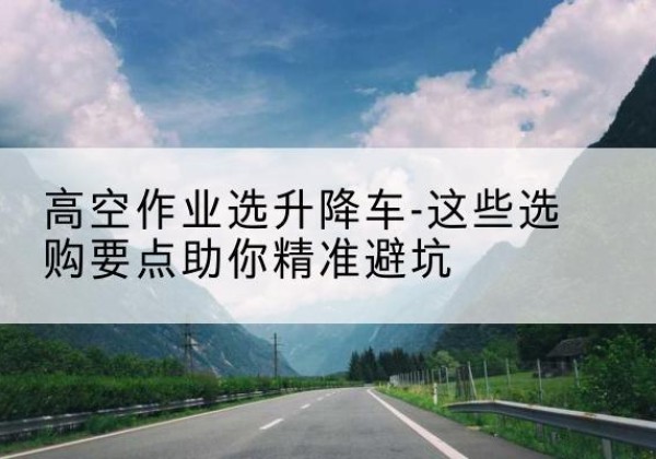 龙马潭升降车厂家-高空作业选升降车-这些选购要点助你*避坑