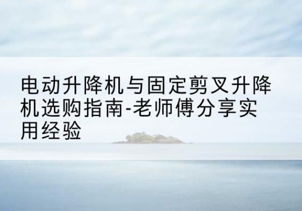龙马潭电动升降机怎么选-电动升降机与固定剪叉升降机选购指南-老师傅分享实用经验