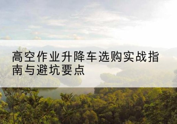 龙马潭升降车怎么选-高空作业升降车选购实战指南与避坑要点