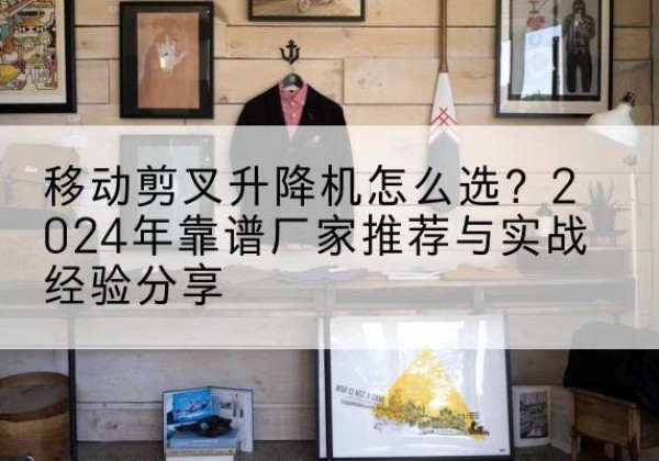 龙马潭升降平台厂家推荐-移动剪叉升降机怎么选？2024年靠谱厂家推荐与实战经验分享