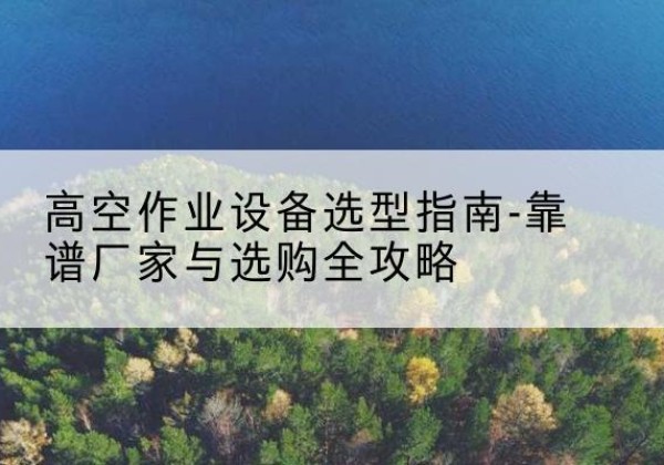 龙马潭升降车厂家-高空作业设备选型指南-靠谱厂家与选购全攻略