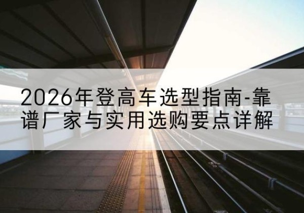 龙马潭登高车厂家推荐-2026年登高车选型指南-靠谱厂家与实用选购要点详解